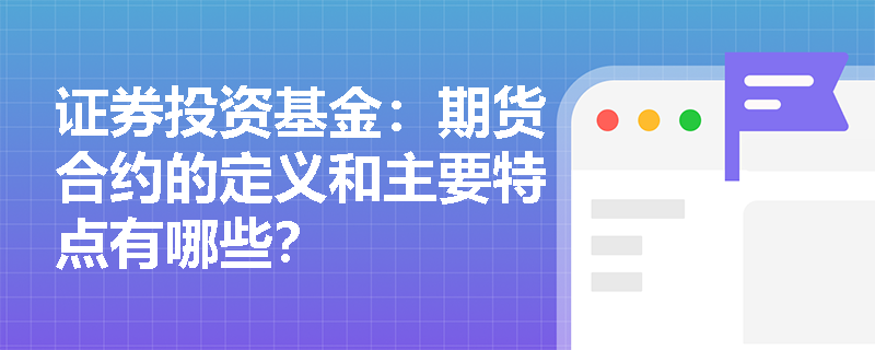 证券投资基金：期货合约的定义和主要特点有哪些？