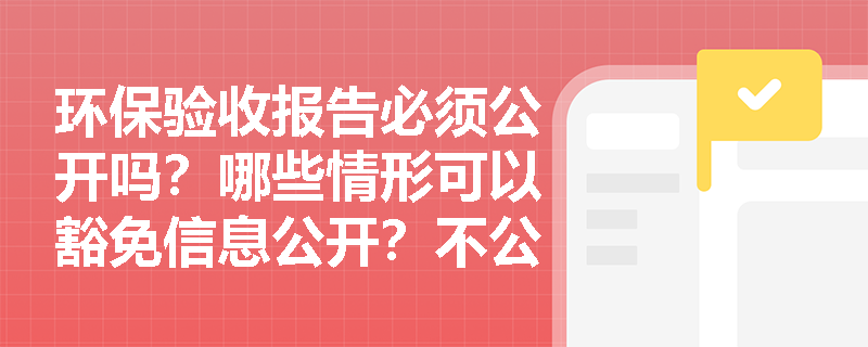 环保验收报告必须公开吗？哪些情形可以豁免信息公开？不公开会有什么后果？