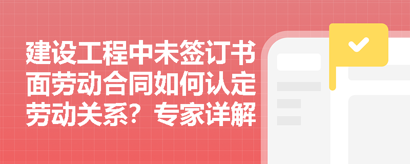 建设工程中未签订书面劳动合同如何认定劳动关系？专家详解三大核心证据