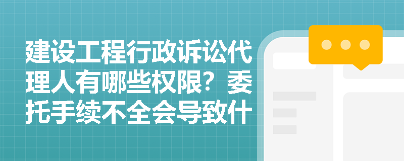建设工程行政诉讼代理人有哪些权限？委托手续不全会导致什么后果？