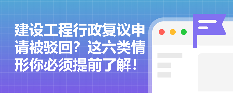 建设工程行政复议申请被驳回？这六类情形你必须提前了解！