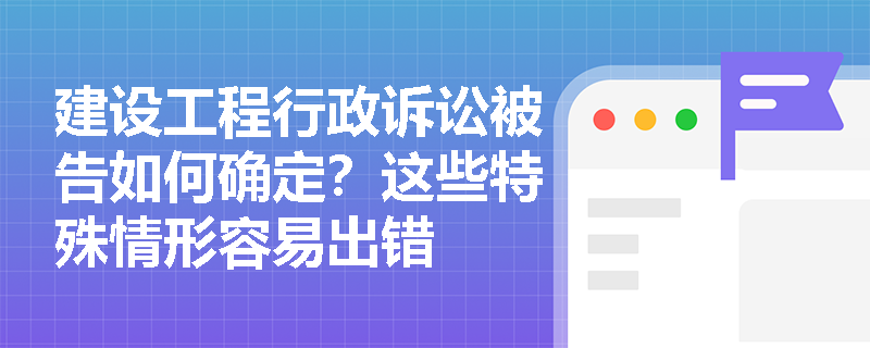 建设工程行政诉讼被告如何确定？这些特殊情形容易出错