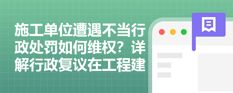 施工单位遭遇不当行政处罚如何维权？详解行政复议在工程建设中的适用情形
