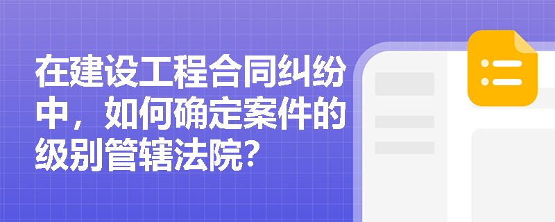 在建设工程合同纠纷中，如何确定案件的级别管辖法院？