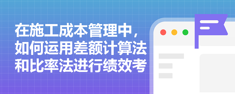 在施工成本管理中,如何运用差额计算法和比率法进行绩效考核? 在施工成本管理中,如何运用差额计算法和比率法进行绩效考核?