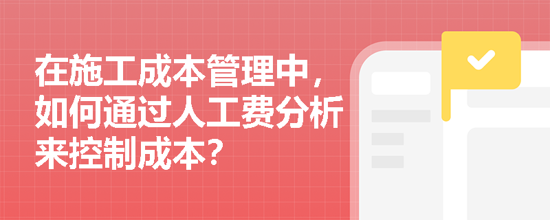 在施工成本管理中,如何通过人工费分析来控制成本? 在施工成本管理中,如何通过人工费分析来控制成本?