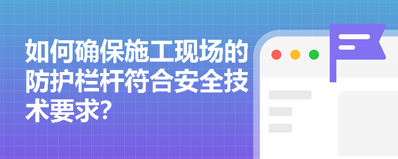 如何确保施工现场的防护栏杆符合安全技术要求？