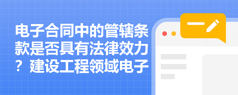电子合同中的管辖条款是否具有法律效力?建设工程领域电子签约需注意哪些问题? 电子合同中的管辖条款是否具有法律效力?建设工程领域电子签约需注意哪些问题?