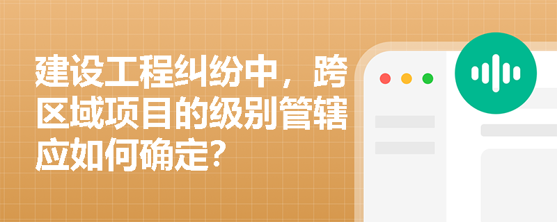 建设工程纠纷中，跨区域项目的级别管辖应如何确定？