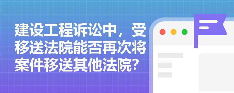 建设工程诉讼中，受移送法院能否再次将案件移送其他法院？