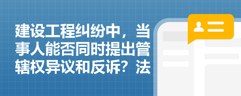 建设工程纠纷中，当事人能否同时提出管辖权异议和反诉？法律后果如何？