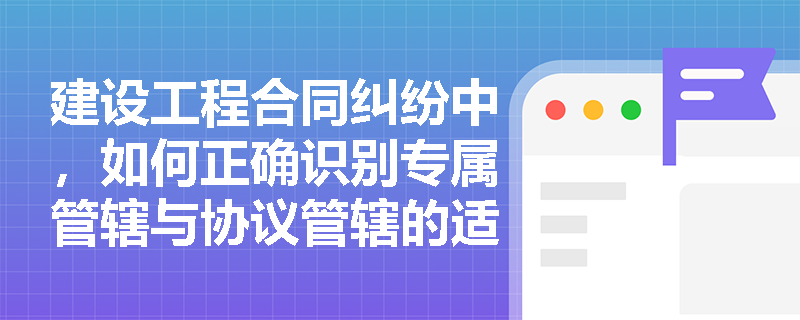 建设工程合同纠纷中，如何正确识别专属管辖与协议管辖的适用情形？