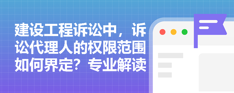 建设工程诉讼中，诉讼代理人的权限范围如何界定？专业解读委托代理的特殊规定