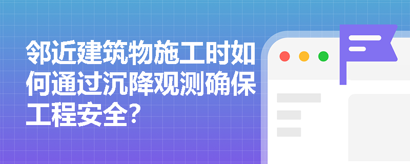 邻近建筑物施工时如何通过沉降观测确保工程安全? 邻近建筑物施工时如何通过沉降观测确保工程安全?