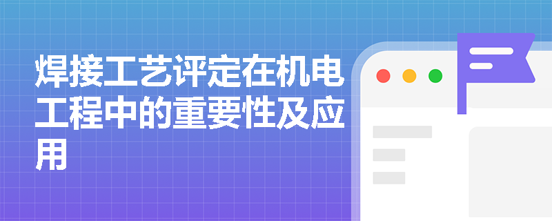 焊接工艺评定在机电工程中的重要性及应用 焊接工艺评定在机电工程中的重要性及应用