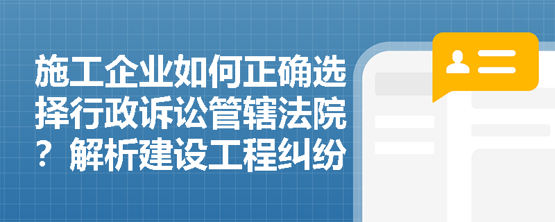 施工企业如何正确选择行政诉讼管辖法院？解析建设工程纠纷中的关键程序