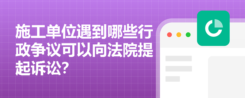 施工单位遇到哪些行政争议可以向法院提起诉讼? 施工单位遇到哪些行政争议可以向法院提起诉讼?