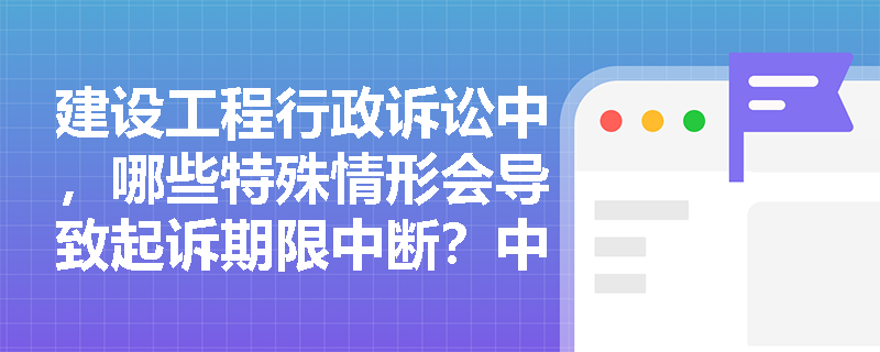建设工程行政诉讼中，哪些特殊情形会导致起诉期限中断？中断后如何重新计算？