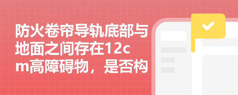 防火卷帘导轨底部与地面之间存在12cm高障碍物,是否构成验收不合格项?其合规间隙限值及检查依据如何判定? 防火卷帘导轨底部与地面之间存在12cm高障碍物,是否构成验收不合格项?其合规间隙限值及检查依据如何判定?