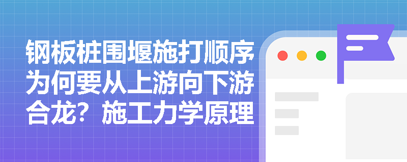 钢板桩围堰施打顺序为何要从上游向下游合龙？施工力学原理详解