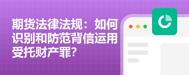 期货法律法规:如何识别和防范背信运用受托财产罪? 期货法律法规:如何识别和防范背信运用受托财产罪?
