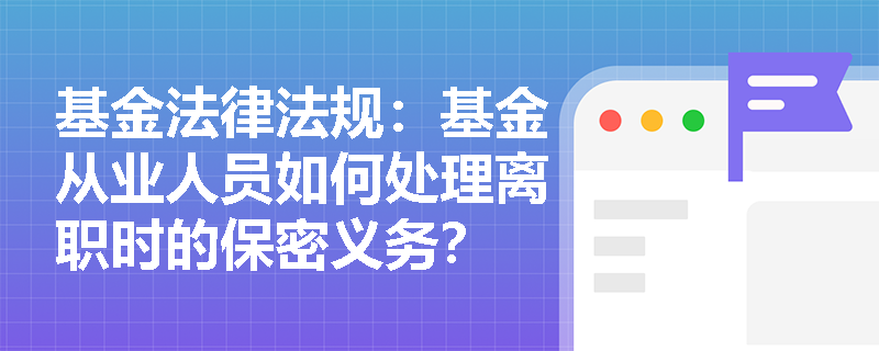 基金法律法规:基金从业人员如何处理离职时的保密义务? 基金法律法规:基金从业人员如何处理离职时的保密义务?