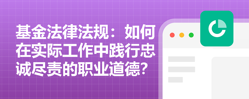 基金法律法规：如何在实际工作中践行忠诚尽责的职业道德？
