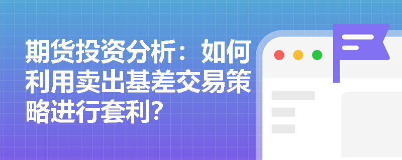 期货投资分析:如何利用卖出基差交易策略进行套利? 期货投资分析:如何利用卖出基差交易策略进行套利?