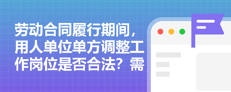 劳动合同履行期间,用人单位单方调整工作岗位是否合法?需满足哪些条件? 劳动合同履行期间,用人单位单方调整工作岗位是否合法?需满足哪些条件?
