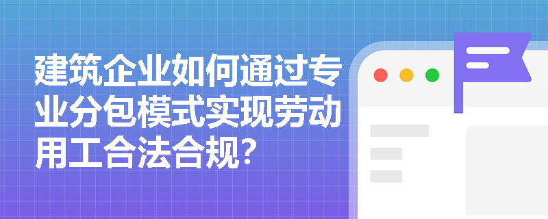 建筑企业如何通过专业分包模式实现劳动用工合法合规? 建筑企业如何通过专业分包模式实现劳动用工合法合规?