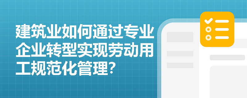 建筑业如何通过专业企业转型实现劳动用工规范化管理? 建筑业如何通过专业企业转型实现劳动用工规范化管理?