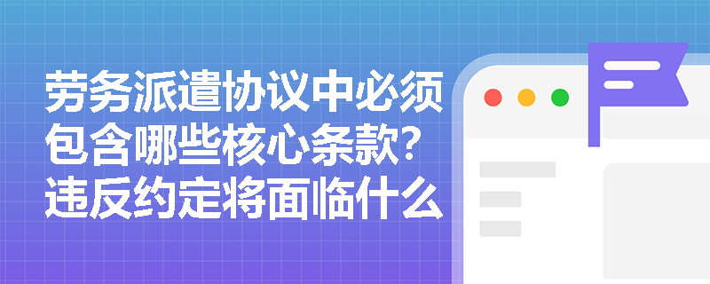 劳务派遣协议中必须包含哪些核心条款?违反约定将面临什么处罚? 劳务派遣协议中必须包含哪些核心条款?违反约定将面临什么处罚?