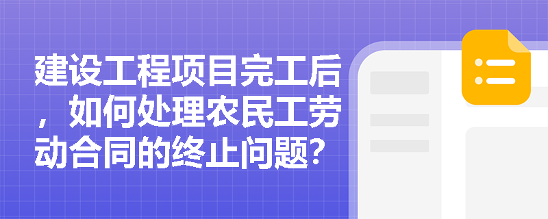 建设工程项目完工后,如何处理农民工劳动合同的终止问题? 建设工程项目完工后,如何处理农民工劳动合同的终止问题?