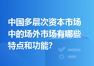 中国多层次资本市场中的场外市场有哪些特点和功能？
