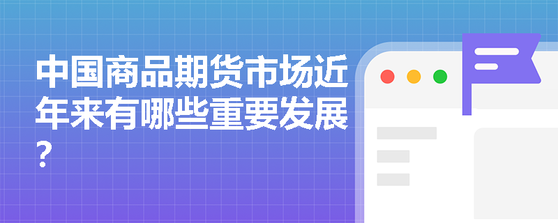 中国商品期货市场近年来有哪些重要发展? 中国商品期货市场近年来有哪些重要发展?