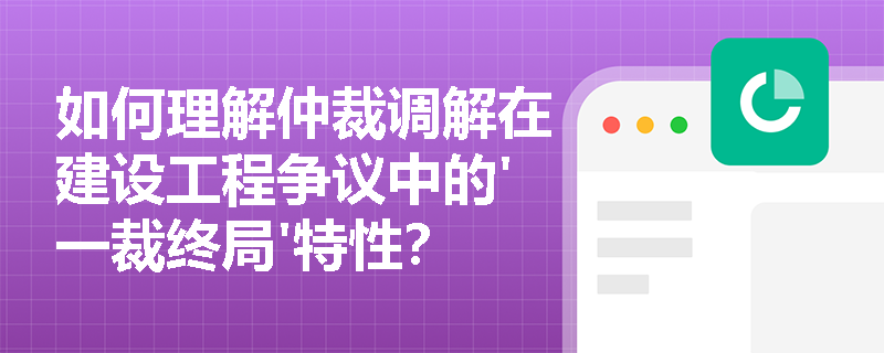 如何理解仲裁调解在建设工程争议中的'一裁终局'特性？