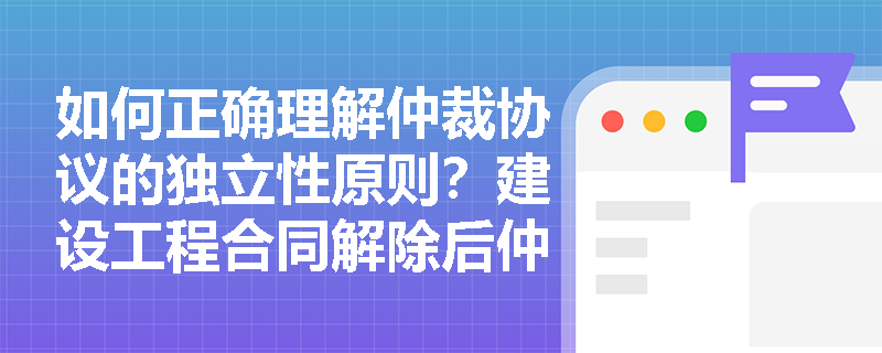 如何正确理解仲裁协议的独立性原则?建设工程合同解除后仲裁条款是否仍然有效? 如何正确理解仲裁协议的独立性原则?建设工程合同解除后仲裁条款是否仍然有效?