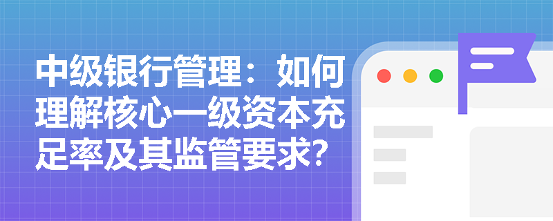 中级银行管理:如何理解核心一级资本充足率及其监管要求? 中级银行管理:如何理解核心一级资本充足率及其监管要求?