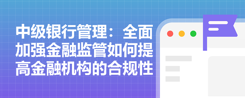 中级银行管理：全面加强金融监管如何提高金融机构的合规性？