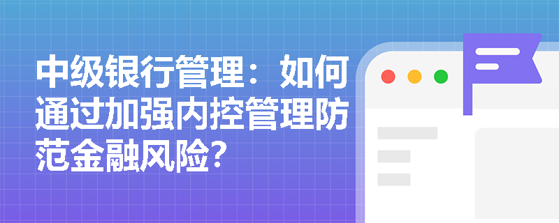 中级银行管理:如何通过加强内控管理防范金融风险? 中级银行管理:如何通过加强内控管理防范金融风险?
