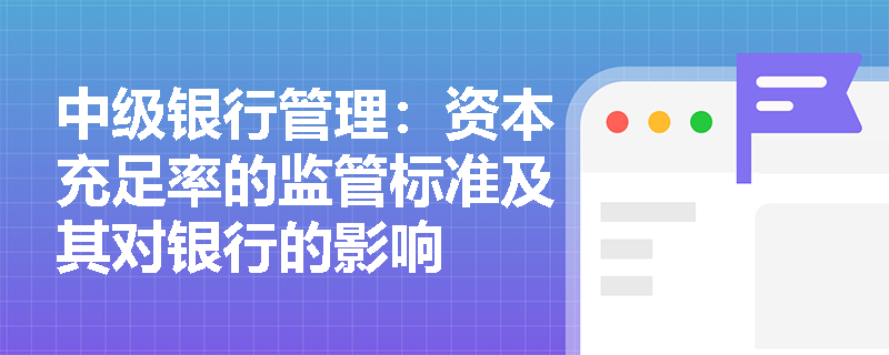 中级银行管理:资本充足率的监管标准及其对银行的影响 中级银行管理:资本充足率的监管标准及其对银行的影响