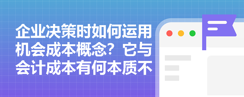 企业决策时如何运用机会成本概念?它与会计成本有何本质不同? 企业决策时如何运用机会成本概念?它与会计成本有何本质不同?