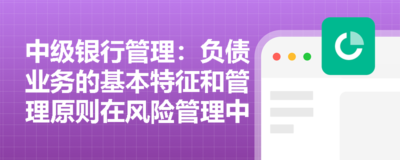 中级银行管理:负债业务的基本特征和管理原则在风险管理中的应用 中级银行管理:负债业务的基本特征和管理原则在风险管理中的应用