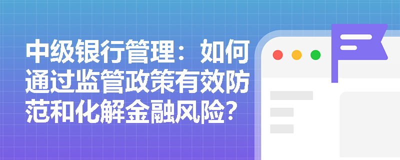 中级银行管理:如何通过监管政策有效防范和化解金融风险? 中级银行管理:如何通过监管政策有效防范和化解金融风险?