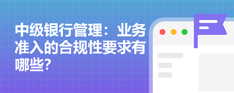 中级银行管理：业务准入的合规性要求有哪些？