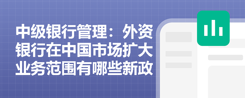 中级银行管理:外资银行在中国市场扩大业务范围有哪些新政策? 中级银行管理:外资银行在中国市场扩大业务范围有哪些新政策?