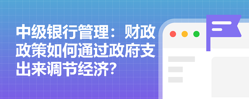 中级银行管理：财政政策如何通过政府支出来调节经济？