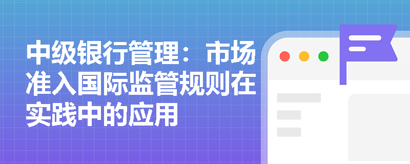 中级银行管理:市场准入国际监管规则在实践中的应用 中级银行管理:市场准入国际监管规则在实践中的应用