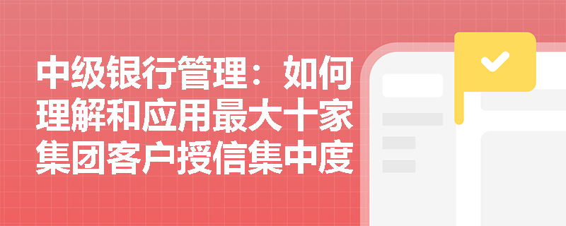 中级银行管理:如何理解和应用最大十家集团客户授信集中度指标? 中级银行管理:如何理解和应用最大十家集团客户授信集中度指标?