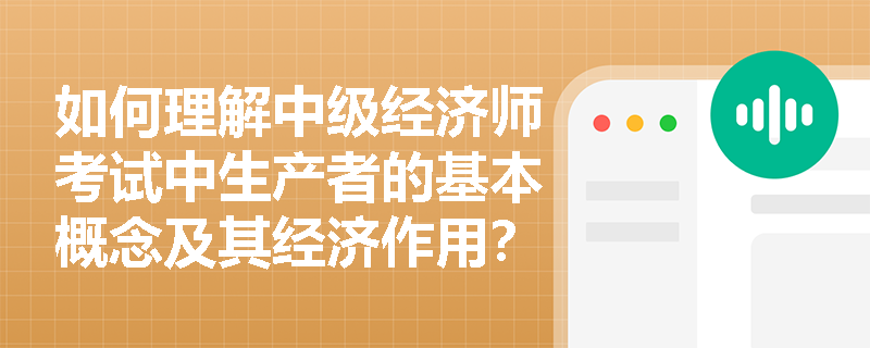 如何理解中级经济师考试中生产者的基本概念及其经济作用？